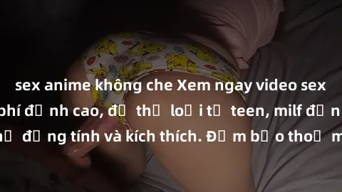 sex anime không che Xem ngay video sex không che miễn phí đỉnh cao, đủ thể loại từ teen, milf đến các cảnh quan hệ đồng tính và kích thích. Đảm bảo thoả mãn mọi khả năng kích thích của bạn!