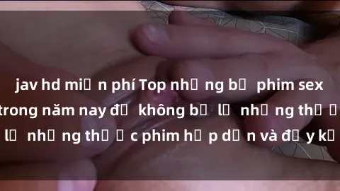 jav hd miễn phí Top những bộ phim sex hay nhất nên xem trong năm nay để không bỏ lỡ những thước phim hấp dẫn và đầy kịch tính.