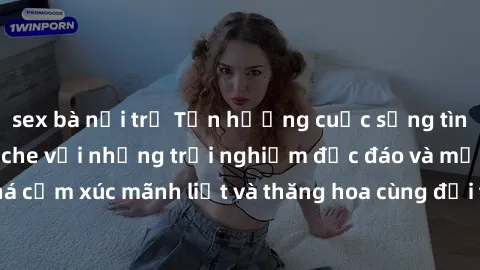 sex bà nội trợ Tận hưởng cuộc sống tình dục online không che với những trải nghiệm độc đáo và mới lạ. Khám phá cảm xúc mãnh liệt và thăng hoa cùng đối tác tại các trang web chuyên nghiệp.