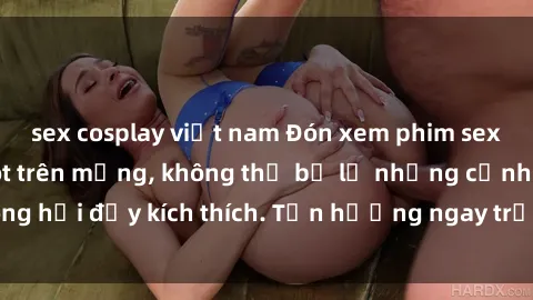 sex cosplay việt nam Đón xem phim sex mới nhất đang hot trên mạng, không thể bỏ lỡ những cảnh nóng hổi đầy kích thích. Tận hưởng ngay trước khi bị xoá chóng mặt!