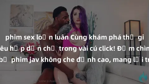 phim sex loạn luân Cùng khám phá thế giới jav không che siêu hấp dẫn chỉ trong vài cú click! Đắm chìm trong những bộ phim jav không che đỉnh cao, mang lại trải nghiệm thú vị và đầy kích thích.