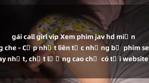 gái call girl vip Xem phim jav hd miễn phí đỉnh cao không che - Cập nhật liên tục những bộ phim sex hay nhất, chất lượng cao chỉ có tại website chuyên nghiệp hàng đầu.