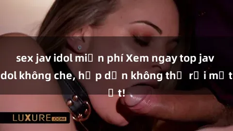 sex jav idol miễn phí Xem ngay top jav idol không che, hấp dẫn không thể rời mắt!