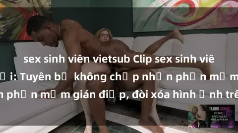 sex sinh viên vietsub Clip sex sinh viên gây sốt mạng xã hội: Tuyên bố không chấp nhận phần mềm gián điệp, đòi xóa hình ảnh trên internet