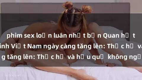 phim sex loạn luân nhật bản Quan hệ tình dục của nữ sinh Việt Nam ngày càng tăng lên: Thực hư và hậu quả không ngờ
