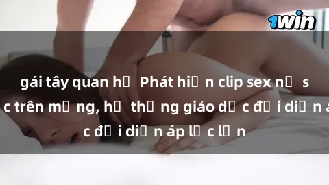 gái tây quan hệ Phát hiện clip sex nữ sinh gây sốc trên mạng, hệ thống giáo dục đối diện áp lực lớn