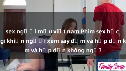 sex người mẫu việt nam Phim sex học sinh: Điều gì khiến người xem say đắm và hấp dẫn không ngờ?