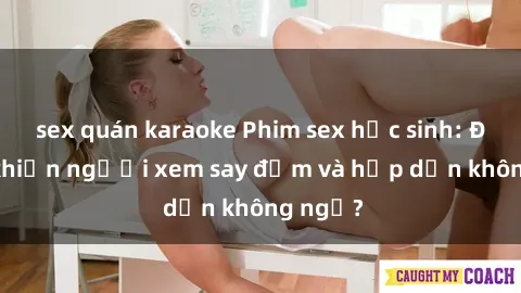 sex quán karaoke Phim sex học sinh: Điều gì khiến người xem say đắm và hấp dẫn không ngờ?