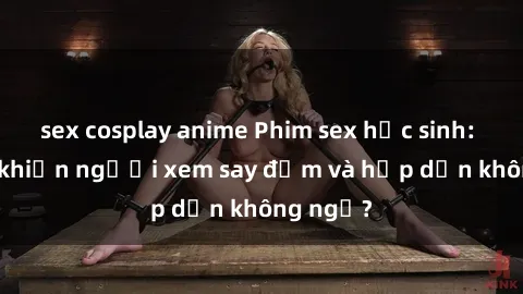 sex cosplay anime Phim sex học sinh: Điều gì khiến người xem say đắm và hấp dẫn không ngờ?