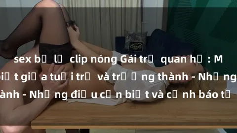 sex bị lộ clip nóng Gái trẻ quan hệ: Mối quan hệ khác biệt giữa tuổi trẻ và trưởng thành - Những điều cần biết và cảnh báo từ chuyên gia