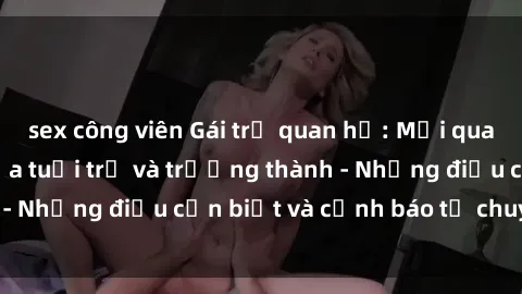 sex công viên Gái trẻ quan hệ: Mối quan hệ khác biệt giữa tuổi trẻ và trưởng thành - Những điều cần biết và cảnh báo từ chuyên gia