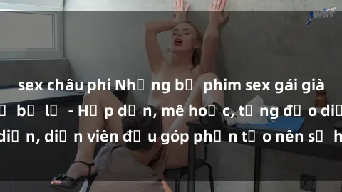 sex châu phi Những bộ phim sex gái già đỉnh cao không thể bỏ lỡ - Hấp dẫn, mê hoặc, từng đạo diễn, diễn viên đều góp phần tạo nên sự hấp dẫn, kích thích.