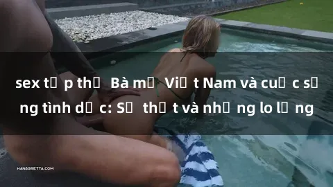 sex tập thể Bà mẹ Việt Nam và cuộc sống tình dục: Sự thật và những lo lắng