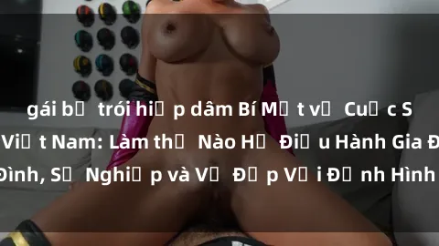 gái bị trói hiếp dâm Bí Mật về Cuộc Sống Của Các MILF Việt Nam: Làm thế Nào Họ Điều Hành Gia Đình, Sự Nghiệp và Vẻ Đẹp Với Định Hình Văn Hóa Đương Đại