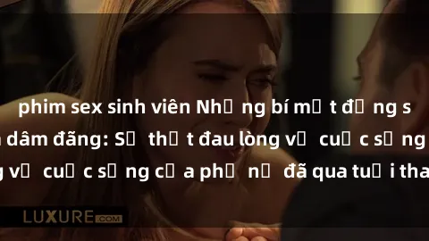 phim sex sinh viên Những bí mật đằng sau vẻ ngoài gái già dâm đãng: Sự thật đau lòng về cuộc sống của phụ nữ đã qua tuổi thanh xuân