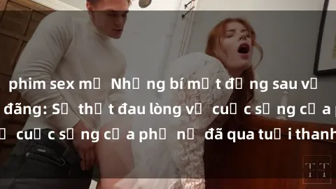 phim sex mỹ Những bí mật đằng sau vẻ ngoài gái già dâm đãng: Sự thật đau lòng về cuộc sống của phụ nữ đã qua tuổi thanh xuân