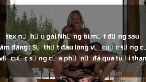 sex nữ hầu gái Những bí mật đằng sau vẻ ngoài gái già dâm đãng: Sự thật đau lòng về cuộc sống của phụ nữ đã qua tuổi thanh xuân