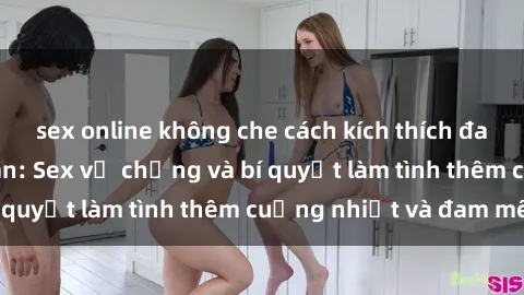 sex online không che cách kích thích đam mê trong hôn nhân: Sex vợ chồng và bí quyết làm tình thêm cuồng nhiệt và đam mê