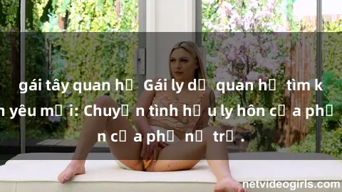 gái tây quan hệ Gái ly dị quan hệ tìm kiếm tình yêu mới: Chuyện tình hậu ly hôn của phụ nữ trẻ.