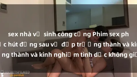 sex nhà vệ sinh công cộng Phim sex phụ nữ lớn tuổi: Sức hút đằng sau vẻ đẹp trưởng thành và kinh nghiệm tình dục không giới hạn