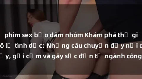 phim sex bạo dâm nhóm Khám phá thế giới của phim sex nô lệ tình dục: Những câu chuyện đầy nổi dậy, gợi cảm và gây sốc đến từ ngành công nghiệp giải trí đen tối