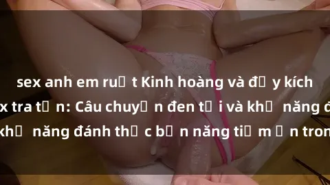 sex anh em ruột Kinh hoàng và đầy kích thích với phim sex tra tấn: Câu chuyện đen tối và khả năng đánh thức bản năng tiềm ẩn trong con người