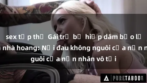 sex tập thể Gái trẻ bị hiếp dâm bạo lực trong căn nhà hoang: Nỗi đau không nguôi của nạn nhân vô tội