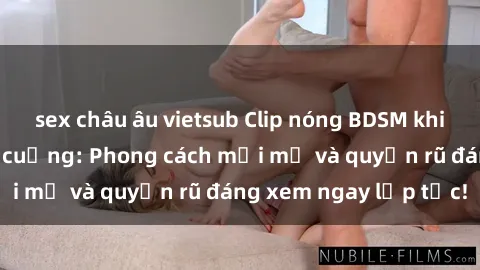 sex châu âu vietsub Clip nóng BDSM khiến người xem phát cuồng: Phong cách mới mẻ và quyến rũ đáng xem ngay lập tức!