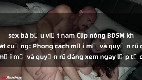 sex bà bầu việt nam Clip nóng BDSM khiến người xem phát cuồng: Phong cách mới mẻ và quyến rũ đáng xem ngay lập tức!