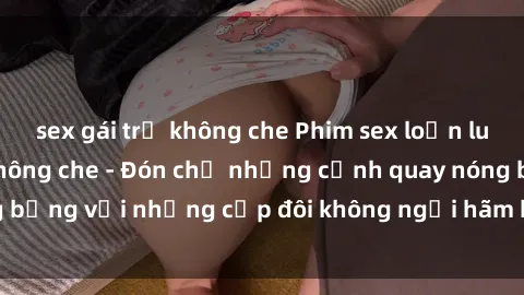 sex gái trẻ không che Phim sex loạn luân đầy kích thích không che - Đón chờ những cảnh quay nóng bỏng với những cặp đôi không ngại hãm hiếp gia đình trong lòng