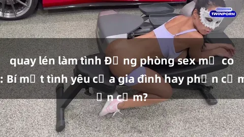 quay lén làm tình Động phòng sex mẹ con: Bí mật tình yêu của gia đình hay phản cảm?