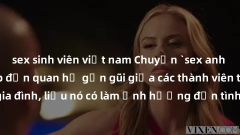 sex sinh viên việt nam Chuyện `sex anh em ruột` - Đề cập đến quan hệ gần gũi giữa các thành viên trong gia đình, liệu nó có làm ảnh hưởng đến tình cảm gia đình hay không?