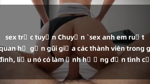 sex trực tuyến Chuyện `sex anh em ruột` - Đề cập đến quan hệ gần gũi giữa các thành viên trong gia đình, liệu nó có làm ảnh hưởng đến tình cảm gia đình hay không?