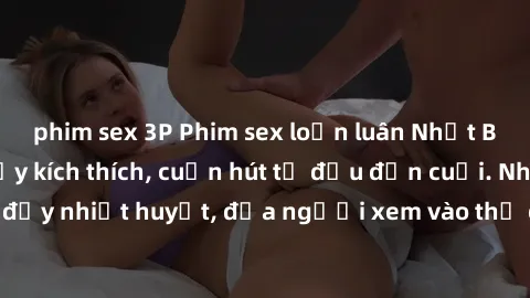 phim sex 3P Phim sex loạn luân Nhật Bản: Hành động đầy kích thích, cuốn hút từ đầu đến cuối. Những cảnh quay đầy nhiệt huyết, đưa người xem vào thế giới độc đáo của tình thân. Đừng bỏ lỡ!