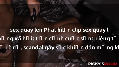 sex quay lén Phát hiện clip sex quay lén hot nhất trên mạng xã hội: Cận cảnh cuộc sống riêng tư bị rò rỉ, scandal gây sốc khiến dân mạng không khỏi bàng hoàng