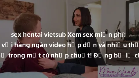 sex hentai vietsub Xem sex miễn phí: Cùng trải nghiệm với hàng ngàn video hấp dẫn và nhiều thể loại đa dạng chỉ trong một cú nhấp chuột! Đừng bỏ lỡ cơ hội thưởng thức tuyệt vời này ngay hôm nay!