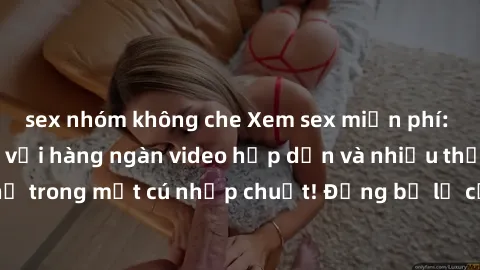sex nhóm không che Xem sex miễn phí: Cùng trải nghiệm với hàng ngàn video hấp dẫn và nhiều thể loại đa dạng chỉ trong một cú nhấp chuột! Đừng bỏ lỡ cơ hội thưởng thức tuyệt vời này ngay hôm nay!