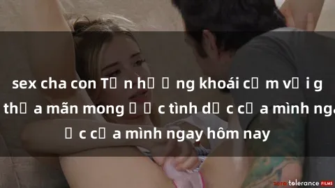 sex cha con Tận hưởng khoái cảm với gái xinh sex, thỏa mãn mong ước tình dục của mình ngay hôm nay