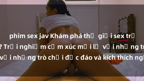 phim sex jav Khám phá thế giới sex trực tuyến: Hơn tuổi? Trải nghiệm cảm xúc mới lạ với những trò chơi độc đáo và kích thích người lớn