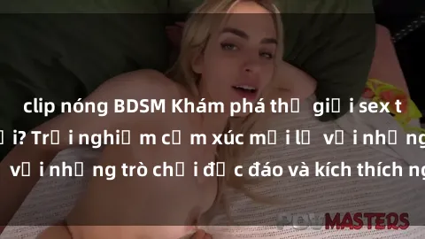clip nóng BDSM Khám phá thế giới sex trực tuyến: Hơn tuổi? Trải nghiệm cảm xúc mới lạ với những trò chơi độc đáo và kích thích người lớn