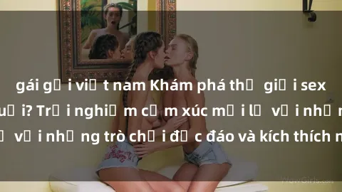 gái gọi việt nam Khám phá thế giới sex trực tuyến: Hơn tuổi? Trải nghiệm cảm xúc mới lạ với những trò chơi độc đáo và kích thích người lớn