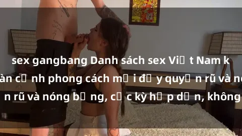 sex gangbang Danh sách sex Việt Nam không che - Ảnh toàn cảnh phong cách mới đầy quyến rũ và nóng bỏng, cực kỳ hấp dẫn, không thể bỏ qua!