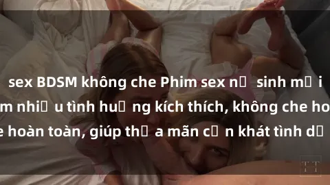 sex BDSM không che Phim sex nữ sinh mới nhất: Trải nghiệm nhiều tình huống kích thích, không che hoàn toàn, giúp thỏa mãn cơn khát tình dục của các bạn trẻ