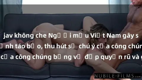 jav không che Người mẫu Việt Nam gây sốt với loạt shoot ảnh táo bạo, thu hút sự chú ý của công chúng bằng vẻ đẹp quyến rũ và gợi cảm.