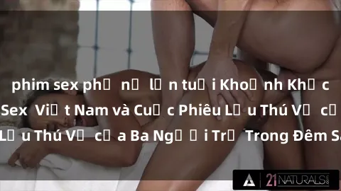 phim sex phụ nữ lớn tuổi Khoảnh Khắc Đầy Kịch Tính: Sex  Việt Nam và Cuộc Phiêu Lưu Thú Vị của Ba Người Trẻ Trong Đêm Say Đắm