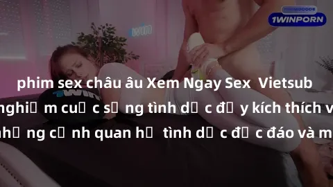 phim sex châu âu Xem Ngay Sex  Vietsub Full HD - Cùng trải nghiệm cuộc sống tình dục đầy kích thích với những cảnh quan hệ tình dục độc đáo và mãnh liệt trong bộ phim này!