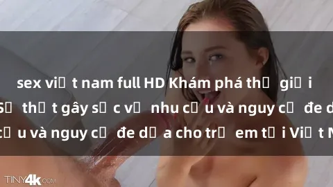 sex việt nam full HD Khám phá thế giới sex loli Việt Nam: Sự thật gây sốc về nhu cầu và nguy cơ đe dọa cho trẻ em tại Việt Nam