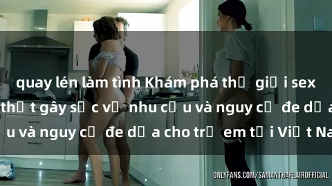 quay lén làm tình Khám phá thế giới sex loli Việt Nam: Sự thật gây sốc về nhu cầu và nguy cơ đe dọa cho trẻ em tại Việt Nam