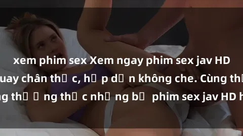 xem phim sex Xem ngay phim sex jav HD với những cảnh quay chân thực, hấp dẫn không che. Cùng thưởng thức những bộ phim sex jav HD hot nhất hiện nay!